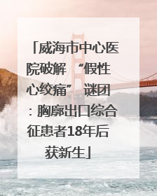 威海市中心医院破解 “假性心绞痛” 谜团：胸廓出口综合征患者18年后获新生