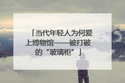 当代年轻人为何爱上博物馆——被打破的“玻璃柜”