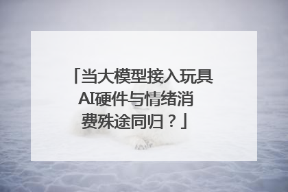 当大模型接入玩具 AI硬件与情绪消费殊途同归？