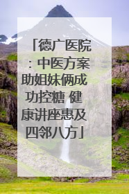 德广医院：中医方案助姐妹俩成功控糖 健康讲座惠及四邻八方