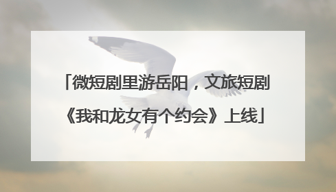 微短剧里游岳阳，文旅短剧《我和龙女有个约会》上线