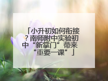 小升初如何衔接？南师附中实验初中“新掌门”带来“重要一课”