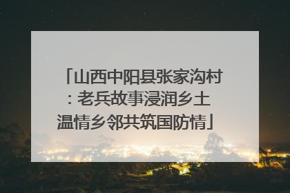 山西中阳县张家沟村：老兵故事浸润乡土 温情乡邻共筑国防情