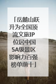 岳麓山跃升为全国顶流文旅IP 位居中国5A级景区影响力百强榜单前十