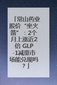 常山药业股价“坐火箭”：2个月上涨近2倍 GLP-1减重市场能兑现吗？