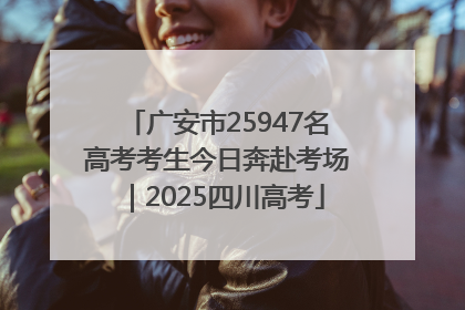 广安市25947名高考考生今日奔赴考场｜2025四川高考