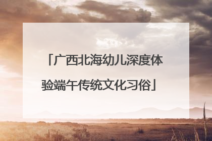 广西北海幼儿深度体验端午传统文化习俗