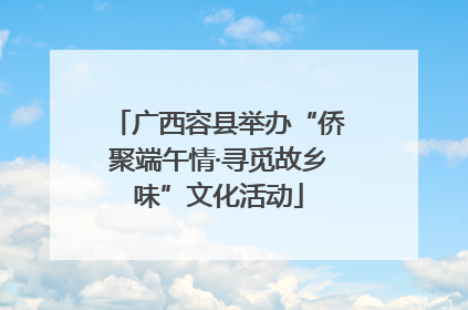 广西容县举办“侨聚端午情·寻觅故乡味”文化活动