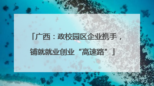 广西：政校园区企业携手，铺就就业创业“高速路”