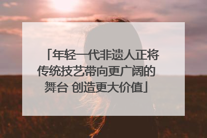年轻一代非遗人正将传统技艺带向更广阔的舞台 创造更大价值