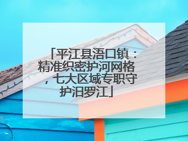 平江县浯口镇：精准织密护河网格，七大区域专职守护汨罗江