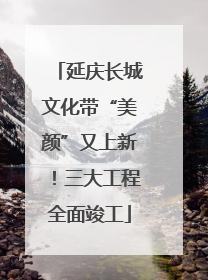 延庆长城文化带“美颜”又上新！三大工程全面竣工