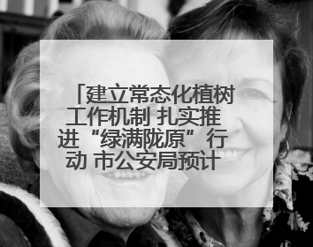 建立常态化植树工作机制 扎实推进“绿满陇原”行动 市公安局预计年底前完成1402亩绿化任务