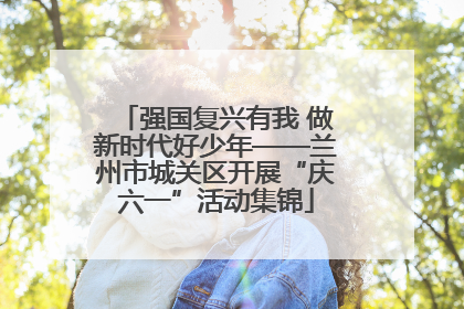 强国复兴有我 做新时代好少年——兰州市城关区开展“庆六一”活动集锦