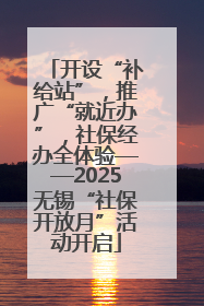 开设“补给站”，推广“就近办”，社保经办全体验——2025无锡“社保开放月”活动开启