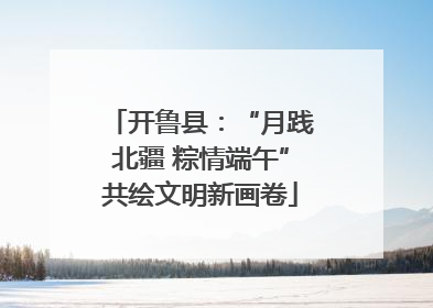 开鲁县：“月践北疆 粽情端午”共绘文明新画卷