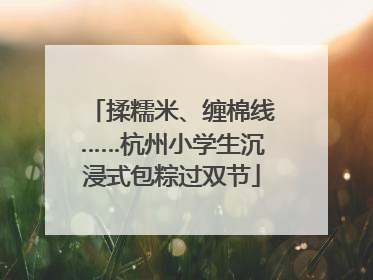 揉糯米、缠棉线……杭州小学生沉浸式包粽过双节