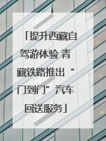提升西藏自驾游体验 青藏铁路推出“门到门”汽车回送服务