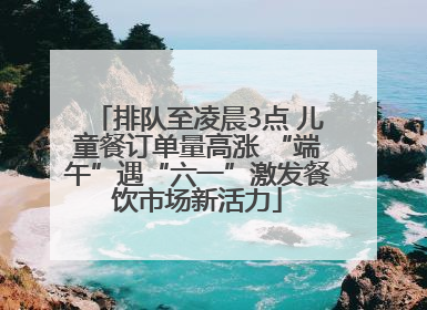 排队至凌晨3点 儿童餐订单量高涨 “端午”遇“六一”激发餐饮市场新活力