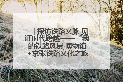探访铁路文脉 见证时代跨越——“我的铁路风景·博物馆+京张铁路文化之旅”活动在京启动