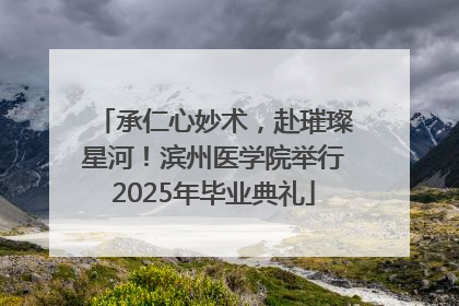 承仁心妙术，赴璀璨星河！滨州医学院举行2025年毕业典礼