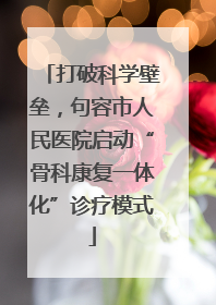 打破科学壁垒，句容市人民医院启动“骨科康复一体化”诊疗模式