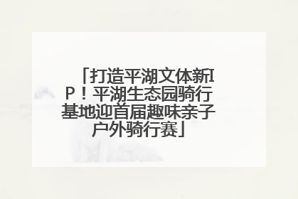 打造平湖文体新IP！平湖生态园骑行基地迎首届趣味亲子户外骑行赛