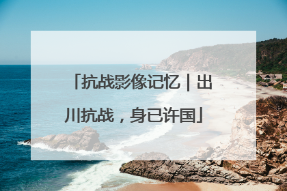 抗战影像记忆｜出川抗战，身已许国