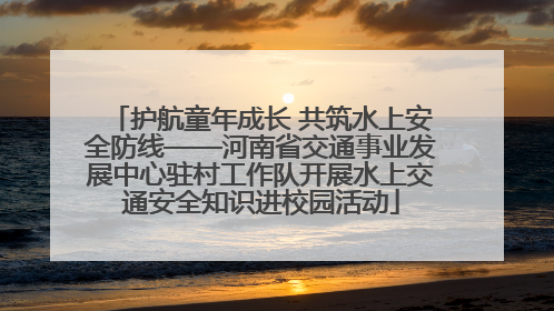 护航童年成长 共筑水上安全防线——河南省交通事业发展中心驻村工作队开展水上交通安全知识进校园活动