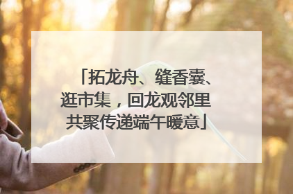 拓龙舟、缝香囊、逛市集，回龙观邻里共聚传递端午暖意