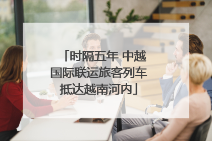 时隔五年 中越国际联运旅客列车抵达越南河内