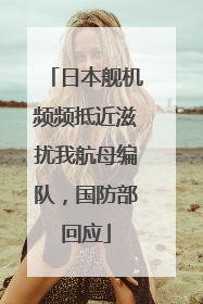 日本舰机频频抵近滋扰我航母编队，国防部回应