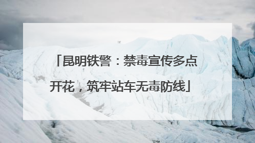 昆明铁警：禁毒宣传多点开花，筑牢站车无毒防线