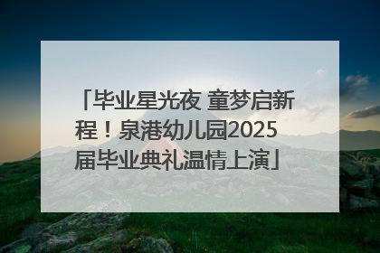 毕业星光夜 童梦启新程！泉港幼儿园2025届毕业典礼温情上演