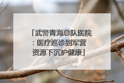 武警青海总队医院：医疗巡诊到军营  资源下沉护健康