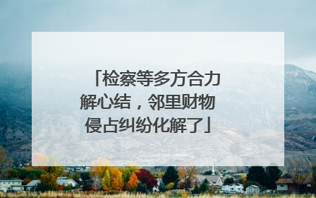 检察等多方合力解心结，邻里财物侵占纠纷化解了