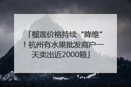 榴莲价格持续“降维”！杭州有水果批发商户一天卖出近2000箱