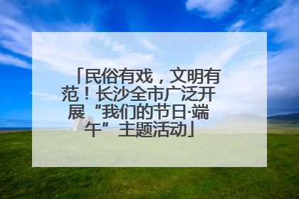民俗有戏，文明有范！长沙全市广泛开展“我们的节日·端午”主题活动