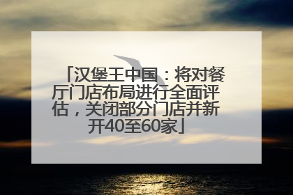 汉堡王中国：将对餐厅门店布局进行全面评估，关闭部分门店并新开40至60家