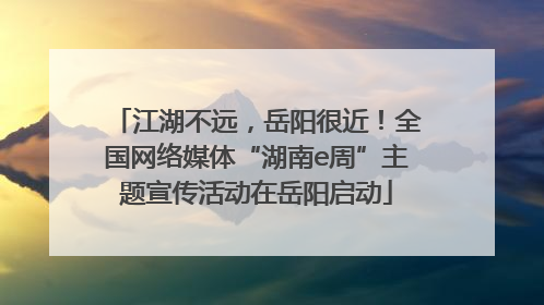 江湖不远，岳阳很近！全国网络媒体“湖南e周”主题宣传活动在岳阳启动