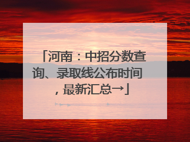 河南：中招分数查询、录取线公布时间，最新汇总→