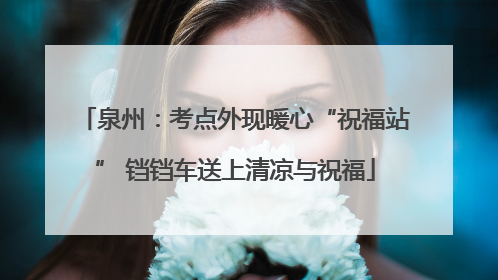泉州：考点外现暖心“祝福站” 铛铛车送上清凉与祝福