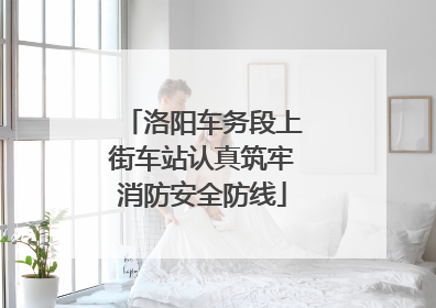 洛阳车务段上街车站认真筑牢消防安全防线