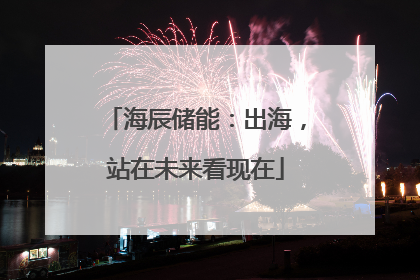海辰储能：出海，站在未来看现在