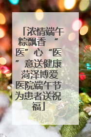 浓情端午粽飘香 “医”心“医”意送健康 菏泽博爱医院端午节为患者送祝福