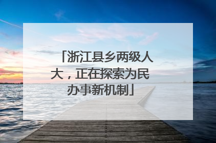 浙江县乡两级人大，正在探索为民办事新机制