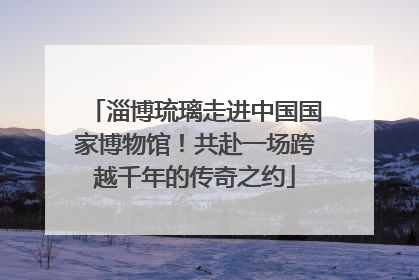 淄博琉璃走进中国国家博物馆！共赴一场跨越千年的传奇之约