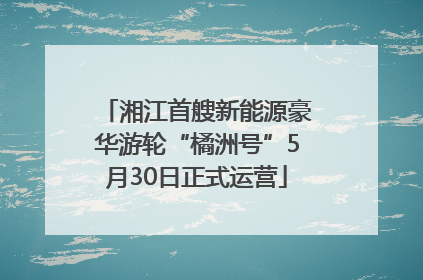 湘江首艘新能源豪华游轮“橘洲号”5月30日正式运营