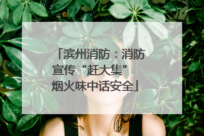 滨州消防：消防宣传“赶大集” 烟火味中话安全