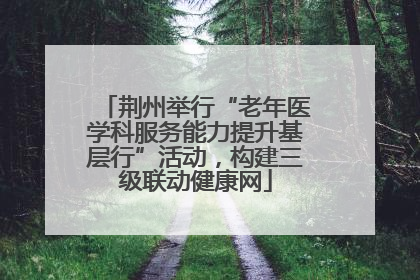 荆州举行“老年医学科服务能力提升基层行”活动，构建三级联动健康网